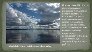 Міссісіпі – одна з найбільших річок світу
Поклик річки Міссісіпі, в
кінцевому рахунку,
привернув Клеменса до
кар'єри лоцмана на
пароплаві. Професія,
якої, за визнанням
самого Клеменса, він
займався б все життя,
якби громадянська війна
не поклала кінець
приватному
пароплавству в 1861 році.
Так Клеменс був
змушений шукати іншу
роботу.
 
