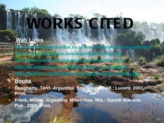 WORKS C ITE D
•   Web Links
•   http://www.kwintessential.co.uk/resources/global-etiquette/argentina.
•   http://www.geographia.com/argentina/history.htm
•   http://www.easybuenosairescity.com/currency.htm
•   http://en.wikipedia.org/wiki/Education_in_Argentina
•   http://heddins.com/images/Argentina2/wedding-family.jpg
• Books
•   Dougherty, Terri. Argentina. San Diego, Calif.: Lucent, 2003.
    Print.
•   Frank, Nicole. Argentina. Milwaukee, Wis.: Gareth Stevens
    Pub., 2000. Print.
 