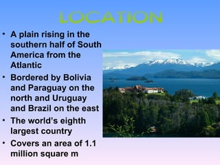 LOCATION
• A plain rising in the
  southern half of South
  America from the
  Atlantic
• Bordered by Bolivia
  and Paraguay on the
  north and Uruguay
  and Brazil on the east
• The world’s eighth
  largest country
• Covers an area of 1.1
  million square m
 