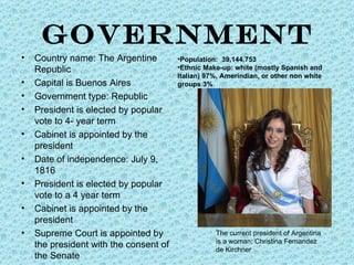 GOVERNMENT
•   Country name: The Argentine         •Population: 39,144,753
    Republic                            •Ethnic Make-up: white (mostly Spanish and
                                        Italian) 97%, Amerindian, or other non white
•   Capital is Buenos Aires             groups 3%
•   Government type: Republic
•   President is elected by popular
    vote to 4- year term
•   Cabinet is appointed by the
    president
•   Date of independence: July 9,
    1816
•   President is elected by popular
    vote to a 4 year term
•   Cabinet is appointed by the
    president
•   Supreme Court is appointed by                  The current president of Argentina
                                                   is a woman; Christina Fernandez
    the president with the consent of              de Kirchner
    the Senate
 