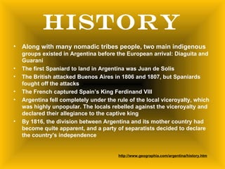 HISTORY
•   Along with many nomadic tribes people, two main indigenous
    groups existed in Argentina before the European arrival: Diaguita and
    Guarani
•   The first Spaniard to land in Argentina was Juan de Solis
•   The British attacked Buenos Aires in 1806 and 1807, but Spaniards
    fought off the attacks
•   The French captured Spain’s King Ferdinand VIII
•   Argentina fell completely under the rule of the local viceroyalty, which
    was highly unpopular. The locals rebelled against the viceroyalty and
    declared their allegiance to the captive king
•   By 1816, the division between Argentina and its mother country had
    become quite apparent, and a party of separatists decided to declare
    the country's independence


                                         http://www.geographia.com/argentina/history.htm
 