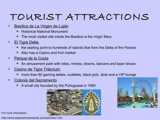 TOURIST ATTRACTIONS
     •    Basílica de La Virgen de Luján
             Historical National Monument
             The most visited site inside the Basilica is the Virgin Mary
     •    El Tigre Delta
             the starting point to hundreds of islands that form the Delta of the Paraná
             Also has a Casino and fruit market
     •    Parque de la Costa
             An amusement park with rides, mimes, clowns, dancers and laser shows
     •    Casino de Tigre Trilenium
             more than 60 gaming tables, roulettes, black jack, slots and a VIP lounge
     •    Colonia del Sacramento
             A small city founded by the Portuguese in 1680




For more information:
http://www.easybuenosairescity.com/activities1.htm
 