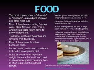 •
                                  FOOD
    The most popular meal is "el asado"                 • Fruits, grains, and vegetables are very
    or "parrillada", a mixed grill of steaks            important in traditional Argentina food
    and other meat cuts                                 •Argentina fruits and grains are part of a
                                                        low cholesterol diet
•   Most of the cities (excluding Buenos
    Aires) close for lunch time. This is                •Fruits and vegetables are sold in large
                                                        open markets in some parts of Argentina
    when most people return home to
    enjoy a large meal.                                 •Alfajores: two round sweet biscuits joined
                                                        together with dulce de leche or jam and
•   Traditional lunches in Argentina are                covered with powdered sugar. In most
    long and well developed.                            alfajores there are two layers of cake, and a
                                                        filling in between. (Seen below)
•   Most of the popular food has
    European roots.
•   Lots of meats, pastas and breads are
    included in an Argentina diet.
•   Dulce de Leche is an Argentina
    delight. Its made from milk and used
    in almost all Argentina desserts. Lots
    of effort is put into the outward
    texture.                              Other information and recipe’s found at:
                                              http://www.popular-traditional-argentina-food.com/fruit.html
 