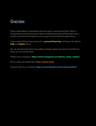 These notes follow LinuxAcademy structure which can be found here: https://
linuxacademy.com/course/cloud-native-certiﬁed-kubernetes-administrator-cka/. I
would recommend viewing the course to gain full and detailed explanations.
I have created these notes as part of my personal learning and hope to be able to
help and inspire others.
As i am also learning, there may well be mistakes, please do reach out and let me
know, so i can correct them.
Follow me on instagram: https://www.instagram.com/adnans_techie_studies/
All my notes are hosted here: https://adnan.study
Connect with me on LinkedIn: https://www.linkedin.com/in/adnanrashid1/
Overview
 
