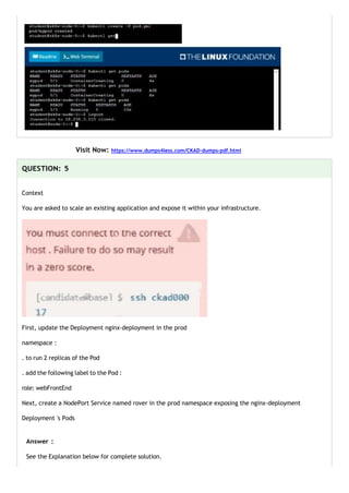 Visit Now: https://www.dumps4less.com/CKAD-dumps-pdf.html
QUESTION: 5
Context
You are asked to scale an existing application and expose it within your infrastructure.
First, update the Deployment nginx-deployment in the prod
namespace :
. to run 2 replicas of the Pod
. add the following label to the Pod :
role: webFrontEnd
Next, create a NodePort Service named rover in the prod namespace exposing the nginx-deployment
Deployment 's Pods
Answer :
See the Explanation below for complete solution.
 