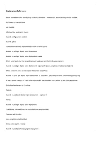 Explanation/Reference:
Below is an exam-style, step-by-step solution (commands + verification). Follow exactly on host ckad000.
0) Connect to the right host
ssh ckad000
(Optional but good sanity check)
kubectl config current-context
kubectl get ns
1) Inspect the existing Deployment (to know its labels/ports)
kubectl -n prod get deploy nginx-deployment
kubectl -n prod get deploy nginx-deployment -o wide
Check what labels the Pod template already has (important for the Service selector):
kubectl -n prod get deploy nginx-deployment -o jsonpath='{.spec.template.metadata.labels}{"n"}'
Check container ports (so we expose the correct targetPort):
kubectl -n prod get deploy nginx-deployment -o jsonpath='{.spec.template.spec.containers[0].ports}{"n"}'
If ports output is empty, it’s still often nginx on 80, but the safest is to confirm by describing a pod later.
2) Update Deployment to 2 replicas
Fastest:
kubectl -n prod scale deploy nginx-deployment --replicas=2
Verify:
kubectl -n prod get deploy nginx-deployment
3) Add label role=webFrontEnd to the Pod (Pod template label)
You must add it under:
spec.template.metadata.labels
Use a patch (quick + safe):
kubectl -n prod patch deploy nginx-deployment 
 