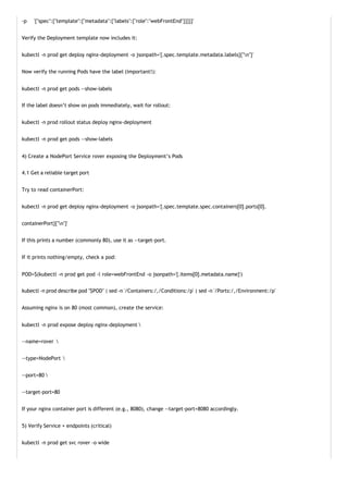 -p '{"spec":{"template":{"metadata":{"labels":{"role":"webFrontEnd"}}}}}'
Verify the Deployment template now includes it:
kubectl -n prod get deploy nginx-deployment -o jsonpath='{.spec.template.metadata.labels}{"n"}'
Now verify the running Pods have the label (important!):
kubectl -n prod get pods --show-labels
If the label doesn’t show on pods immediately, wait for rollout:
kubectl -n prod rollout status deploy nginx-deployment
kubectl -n prod get pods --show-labels
4) Create a NodePort Service rover exposing the Deployment’s Pods
4.1 Get a reliable target port
Try to read containerPort:
kubectl -n prod get deploy nginx-deployment -o jsonpath='{.spec.template.spec.containers[0].ports[0].
containerPort}{"n"}'
If this prints a number (commonly 80), use it as --target-port.
If it prints nothing/empty, check a pod:
POD=$(kubectl -n prod get pod -l role=webFrontEnd -o jsonpath='{.items[0].metadata.name}')
kubectl -n prod describe pod "$POD" | sed -n '/Containers:/,/Conditions:/p' | sed -n '/Ports:/,/Environment:/p'
Assuming nginx is on 80 (most common), create the service:
kubectl -n prod expose deploy nginx-deployment 
--name=rover 
--type=NodePort 
--port=80 
--target-port=80
If your nginx container port is different (e.g., 8080), change --target-port=8080 accordingly.
5) Verify Service + endpoints (critical)
kubectl -n prod get svc rover -o wide
 