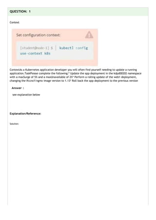 QUESTION: 1
Context
ContextAs a Kubernetes application developer you will often find yourself needing to update a running
application.TaskPlease complete the following:* Update the app deployment in the kdpd00202 namespace
with a maxSurge of 5% and a maxUnavailable of 2%* Perform a rolling update of the web1 deployment,
changing the Ifccncf/ngmx image version to 1.13* Roll back the app deployment to the previous version
Answer :
see explanation below
Explanation/Reference:
Solution:
 