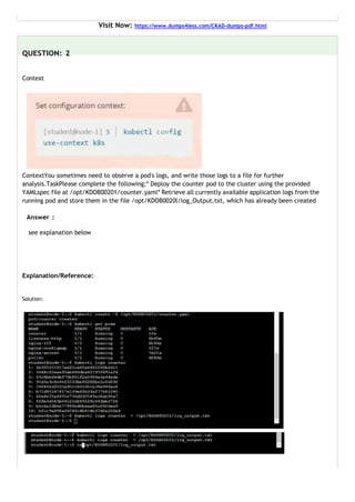 Visit Now: https://www.dumps4less.com/CKAD-dumps-pdf.html
QUESTION: 2
Context
ContextYou sometimes need to observe a pod's logs, and write those logs to a file for further
analysis.TaskPlease complete the following;* Deploy the counter pod to the cluster using the provided
YAMLspec file at /opt/KDOB00201/counter.yaml* Retrieve all currently available application logs from the
running pod and store them in the file /opt/KDOB0020l/log_Output.txt, which has already been created
Answer :
see explanation below
Explanation/Reference:
Solution:
 