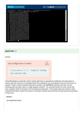 ContextDevelopers occasionally need to submit pods that run periodically.TaskFollow the steps below to
create a pod that will start at a predetermined time and]which runs to completion only once each time it is
started:* Create a YAML formatted Kubernetes manifest /opt/KDPD00301/periodic.yaml that runs the
following shell command: date in a single busybox container. The command should run every minute and
must complete within 22 seconds or be terminated oy Kubernetes. The Cronjob namp and container name
should both be hello* Create the resource in the above manifest and verify that the job executes successfully
at least once
see explanation below
Context
 