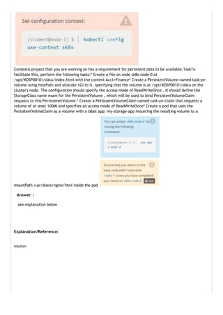 ContextA project that you are working on has a requirement for persistent data to be available.TaskTo
facilitate this, perform the following tasks:* Create a file on node sk8s-node-0 at
/opt/KDSP00101/data/index.html with the content Acct=Finance* Create a PersistentVolume named task-pv-
volume using hostPath and allocate 1Gi to it, specifying that the volume is at /opt/KDSP00101/data on the
cluster's node. The configuration should specify the access mode of ReadWriteOnce . It should define the
StorageClass name exam for the PersistentVolume , which will be used to bind PersistentVolumeClaim
requests to this PersistenetVolume.* Create a PefsissentVolumeClaim named task-pv-claim that requests a
volume of at least 100Mi and specifies an access mode of ReadWriteOnce* Create a pod that uses the
PersistentVolmeClaim as a volume with a label app: my-storage-app mounting the resulting volume to a
mountPath /usr/share/nginx/html inside the pod
Answer :
see explanation below
Explanation/Reference:
Solution:
 