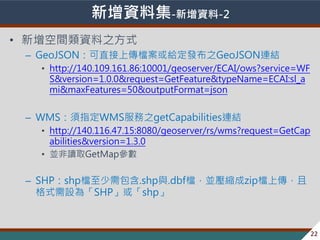 ? 2013-2014 ̨Ⱥ؅^lչch׃w
Yϼ-Y-2
? gY֮ʽ
C GeoJSONֱςnol֮GeoJSONBY
? http://140.109.161.86:10001/geoserver/ECAI/ows?service=WF
S&version=1.0.0&request=GetFeature&typeName=ECAI:sl_a
mi&maxFeatures=50&outputFormat=json
C WMSָWMS֮getCapabilitiesBY
? http://140.116.47.15:8080/geoserver/rs/wms?request=GetCap
abilities&version=1.3.0
? KxȡGetMap
C SHPshpn.shpc.dbfnKszipnς
ʽO顸SHPshp
22
 