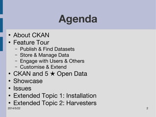Agenda 
● About CKAN 
● Feature Tour 
– Publish & Find Datasets 
– Store & Manage Data 
– Engage with Users & Others 
– Customise & Extend 
● CKAN and 5 ★ Open Data 
● Showcase 
● Issues 
● Extended Topic 1: Installation 
● Extended Topic 2: Harvesters 
2014/5/22 2 
 