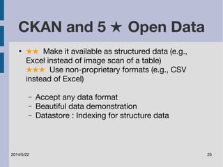 CKAN and 5 ★ Open Data 
● ★★ Make it available as structured data (e.g., 
Excel instead of image scan of a table) 
★★★ Use non-proprietary formats (e.g., CSV 
instead of Excel) 
– Accept any data format 
– Beautiful data demonstration 
– Datastore : Indexing for structure data 
2014/5/22 25 
 