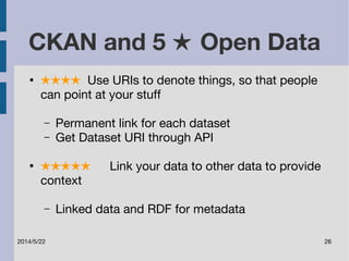 CKAN and 5 ★ Open Data 
● ★★★★ Use URIs to denote things, so that people 
can point at your stuff 
– Permanent link for each dataset 
– Get Dataset URI through API 
● ★★★★★ Link your data to other data to provide 
context 
– Linked data and RDF for metadata 
2014/5/22 26 
 