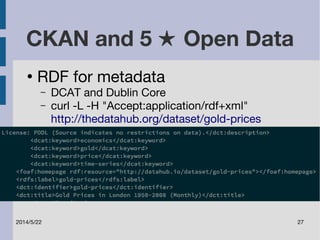 CKAN and 5 ★ Open Data 
● RDF for metadata 
– DCAT and Dublin Core 
– curl -L -H "Accept:application/rdf+xml" 
http://thedatahub.org/dataset/gold-prices 
2014/5/22 27 
 