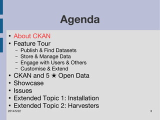 Agenda 
● About CKAN 
● Feature Tour 
– Publish & Find Datasets 
– Store & Manage Data 
– Engage with Users & Others 
– Customise & Extend 
● CKAN and 5 ★ Open Data 
● Showcase 
● Issues 
● Extended Topic 1: Installation 
● Extended Topic 2: Harvesters 
2014/5/22 3 
 