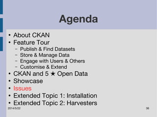Agenda 
● About CKAN 
● Feature Tour 
– Publish & Find Datasets 
– Store & Manage Data 
– Engage with Users & Others 
– Customise & Extend 
● CKAN and 5 ★ Open Data 
● Showcase 
● Issues 
● Extended Topic 1: Installation 
● Extended Topic 2: Harvesters 
2014/5/22 36 
 