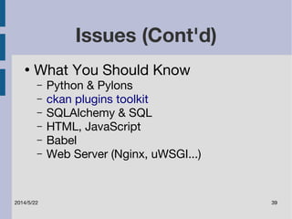 Issues (Cont'd) 
● What You Should Know 
– Python & Pylons 
– ckan plugins toolkit 
– SQLAlchemy & SQL 
– HTML, JavaScript 
– Babel 
– Web Server (Nginx, uWSGI...) 
2014/5/22 39 
 