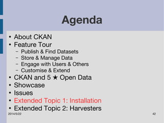 Agenda 
● About CKAN 
● Feature Tour 
– Publish & Find Datasets 
– Store & Manage Data 
– Engage with Users & Others 
– Customise & Extend 
● CKAN and 5 ★ Open Data 
● Showcase 
● Issues 
● Extended Topic 1: Installation 
● Extended Topic 2: Harvesters 
2014/5/22 42 
 