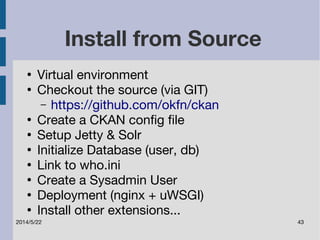 Install from Source 
● Virtual environment 
● Checkout the source (via GIT) 
– https://github.com/okfn/ckan 
● Create a CKAN config file 
● Setup Jetty & Solr 
● Initialize Database (user, db) 
● Link to who.ini 
● Create a Sysadmin User 
● Deployment (nginx + uWSGI) 
● Install other extensions... 
2014/5/22 43 
 