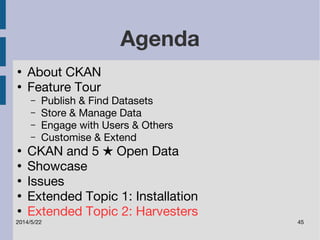 Agenda 
● About CKAN 
● Feature Tour 
– Publish & Find Datasets 
– Store & Manage Data 
– Engage with Users & Others 
– Customise & Extend 
● CKAN and 5 ★ Open Data 
● Showcase 
● Issues 
● Extended Topic 1: Installation 
● Extended Topic 2: Harvesters 
2014/5/22 45 
 