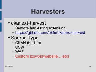 Harvesters 
● ckanext-harvest 
– Remote harvesting extension 
– https://github.com/okfn/ckanext-harvest 
● Source Type 
– CKAN (built-in) 
– CSW 
– WAF 
– Custom (csv/xls/website… etc) 
2014/5/22 46 
 