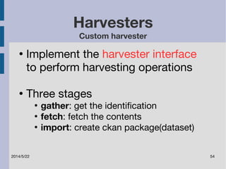 Harvesters 
Custom harvester 
● Implement the harvester interface 
to perform harvesting operations 
● Three stages 
● gather: get the identification 
● fetch: fetch the contents 
● import: create ckan package(dataset) 
2014/5/22 54 
 