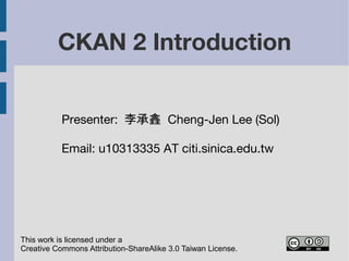 CKAN 2 Introduction 
Presenter: 李承錱 Cheng-Jen Lee (Sol) 
Email: cjlee AT iis.sinica.edu.tw 
This work is licensed under a 
Creative Commons Attribution-ShareAlike 3.0 Taiwan License. 
 