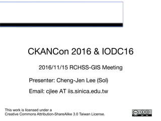 CKANCon 2016 & IODC16
2016/11/15 RCHSS-GIS Meeting
This work is licensed under a
Creative Commons Attribution-ShareAlike 3.0 Taiwan License.
Presenter: Cheng-Jen Lee (Sol)
Email: cjlee AT iis.sinica.edu.tw
 