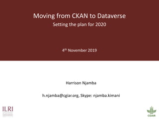 Harrison Njamba
h.njamba@cgiar.org, Skype: njamba.kimani
Moving from CKAN to Dataverse
Setting the plan for 2020
4th November 2019
 