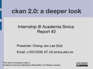 ckan 2.0: a deeper look
Internship @ Academia Sinica
Report #2
This work is licensed under a
Creative Commons Attribution-ShareAlike 3.0 Taiwan License.
Presenter: Cheng-Jen Lee (Sol)
Email: u10313335 AT citi.sinica.edu.tw
 
