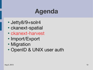 Aug 5, 2013 12
Agenda
●
Jetty8/9+solr4
●
ckanext-spatial
●
ckanext-harvest
●
Import/Export
●
Migration
●
OpenID & UNIX user auth
 