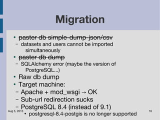 Aug 5, 2013 16
Migration
●
paster db simple-dump-json/csv
– datasets and users cannot be imported
simultaneously
●
paster db dump
– SQLAlchemy error (maybe the version of
PostgreSQL...)
●
Raw db dump
●
Target machine:
– Apache + mod_wsgi OK→
– Sub-url redirection sucks
– PostgreSQL 8.4 (instead of 9.1)
●
postgresql-8.4-postgis is no longer supported
 