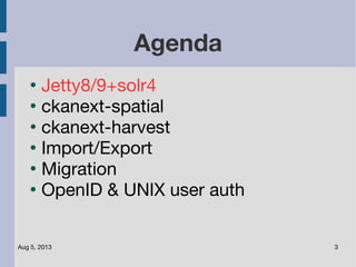 Aug 5, 2013 3
Agenda
●
Jetty8/9+solr4
●
ckanext-spatial
●
ckanext-harvest
●
Import/Export
●
Migration
●
OpenID & UNIX user auth
 