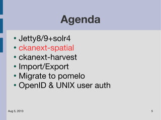 Aug 5, 2013 5
Agenda
●
Jetty8/9+solr4
●
ckanext-spatial
●
ckanext-harvest
●
Import/Export
●
Migrate to pomelo
●
OpenID & UNIX user auth
 