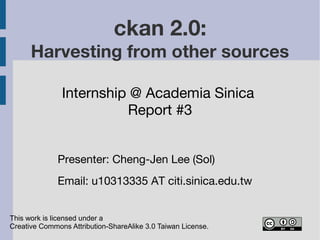 ckan 2.0: 
Harvesting from other sources 
Internship @ Academia Sinica 
Report #3 
Presenter: Cheng-Jen Lee (Sol) 
Email: cjlee AT iis.sinica.edu.tw 
This work is licensed under a 
Creative Commons Attribution-ShareAlike 3.0 Taiwan License. 
 