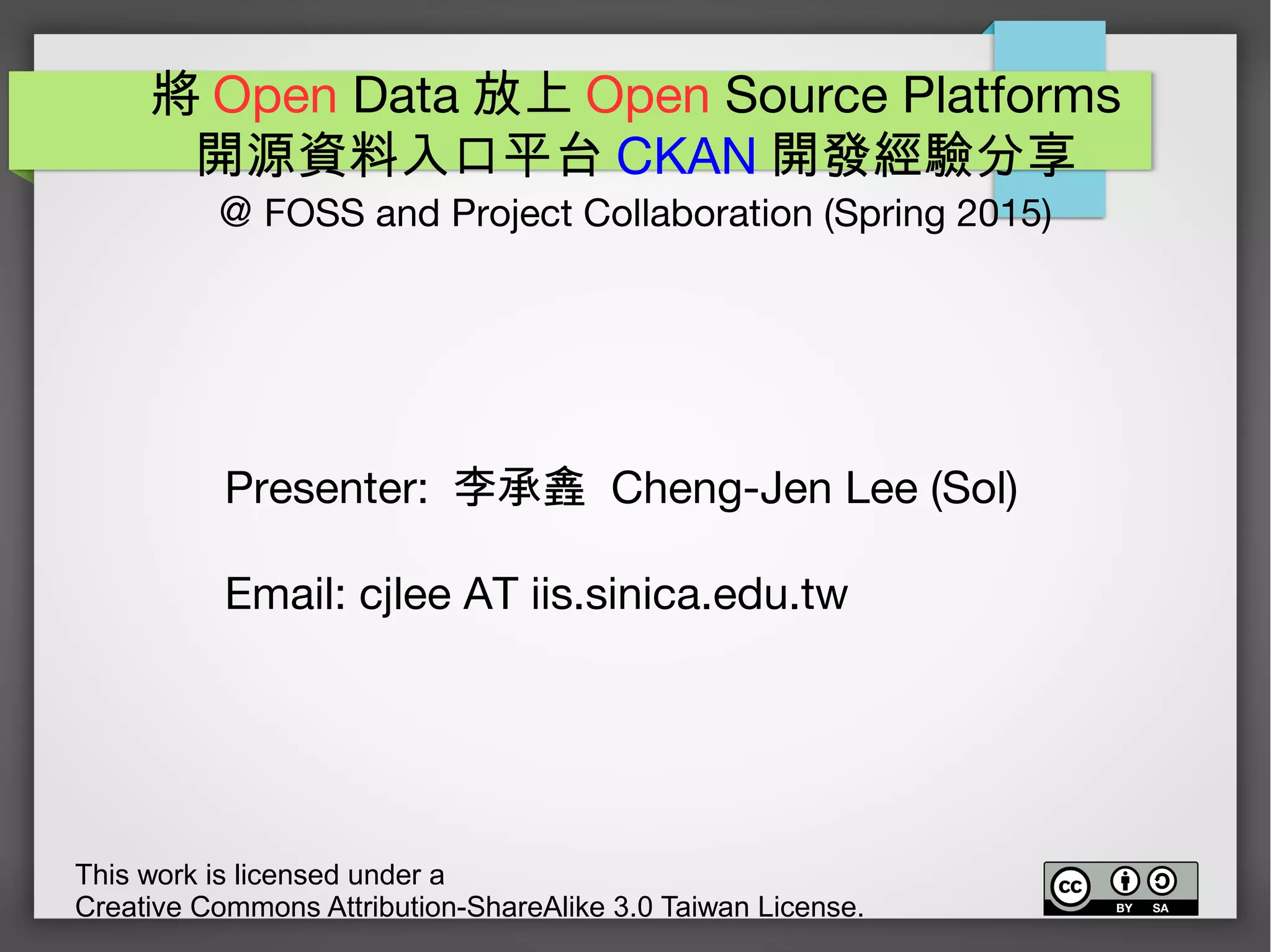 將 Open Data 放上 Open Source Platforms
開源資料入口平台 CKAN 開發經驗分享
@ FOSS and Project Collaboration (Spring 2015)
This work is licensed under a
Creative Commons Attribution-ShareAlike 3.0 Taiwan License.
Presenter: 李承錱 Cheng-Jen Lee (Sol)
Email: cjlee AT iis.sinica.edu.tw
 