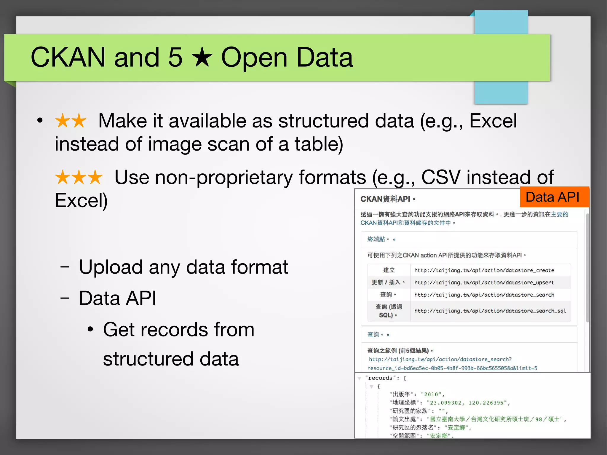 35
CKAN and 5 Open Data★
●
★★ Make it available as structured data (e.g., Excel
instead of image scan of a table)
★★★ Use non-proprietary formats (e.g., CSV instead of
Excel)
– Upload any data format
– Data API
●
Get records from
structured data
Data API
 