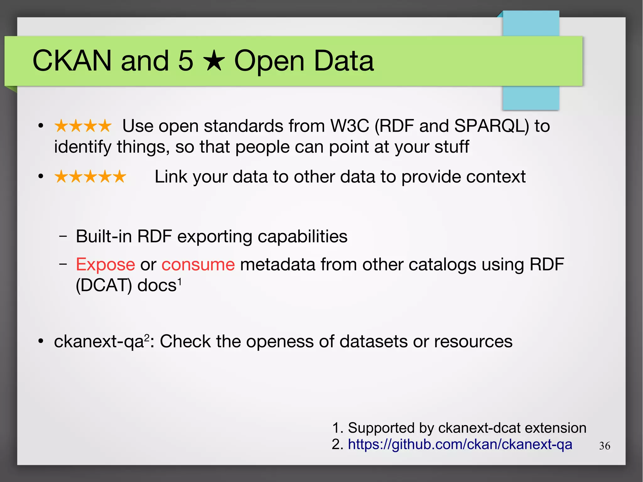 36
CKAN and 5 Open Data★
●
★★★★ Use open standards from W3C (RDF and SPARQL) to
identify things, so that people can point at your stuff
●
★★★★★ Link your data to other data to provide context
– Built-in RDF exporting capabilities
– Expose or consume metadata from other catalogs using RDF
(DCAT) docs1
●
ckanext-qa2
: Check the openess of datasets or resources
1. Supported by ckanext-dcat extension
2. https://github.com/ckan/ckanext-qa
 
