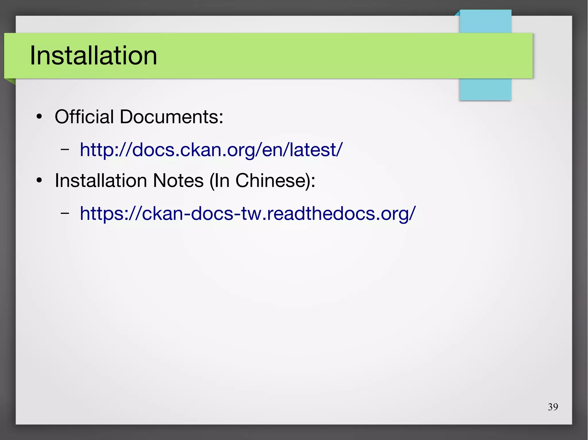 39
Installation
●
Official Documents:
– http://docs.ckan.org/en/latest/
●
Installation Notes (In Chinese):
– https://ckan-docs-tw.readthedocs.org/
 