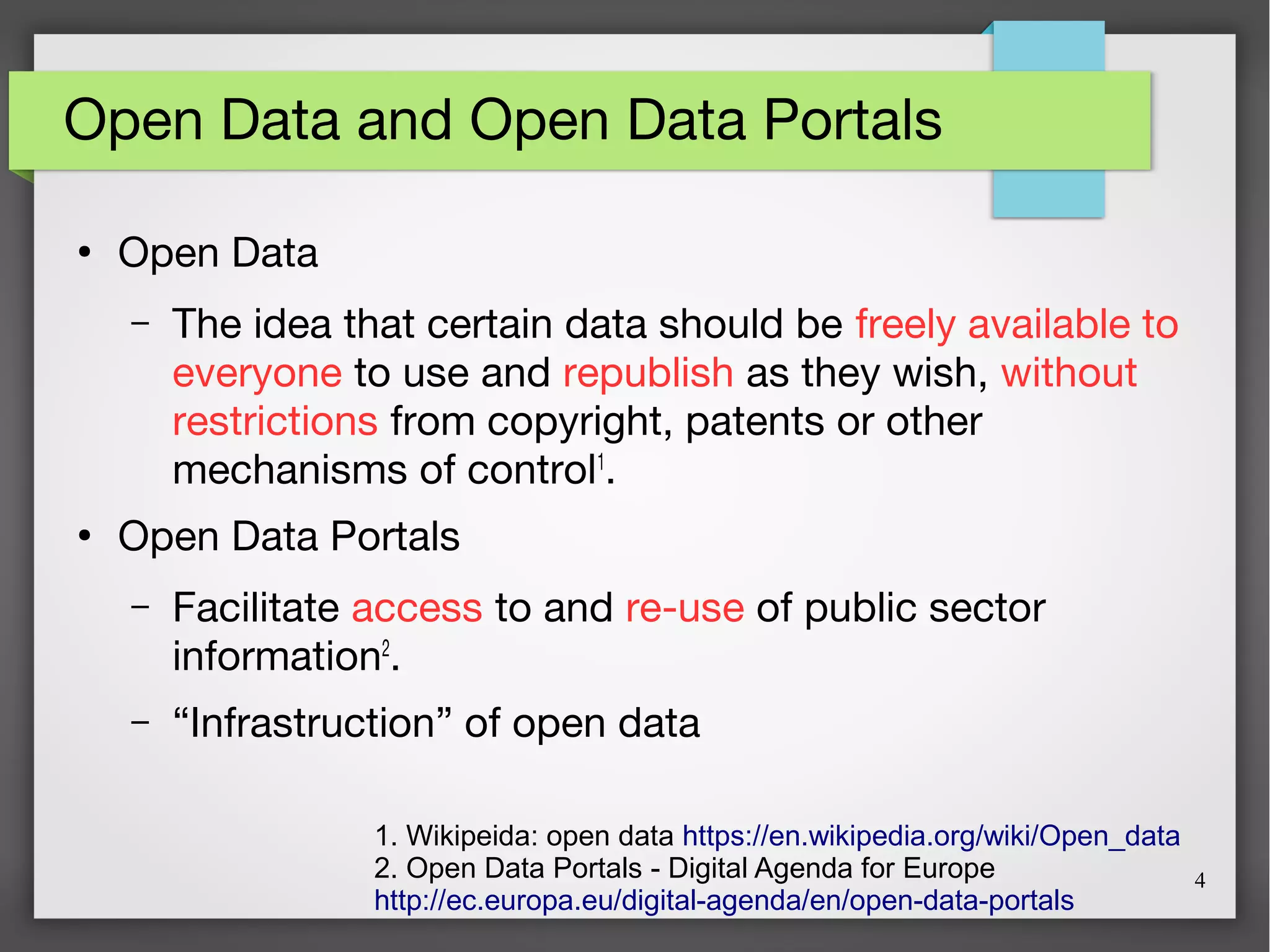 4
Open Data and Open Data Portals
●
Open Data
– The idea that certain data should be freely available to
everyone to use and republish as they wish, without
restrictions from copyright, patents or other
mechanisms of control1
.
●
Open Data Portals
– Facilitate access to and re-use of public sector
information2
.
– “Infrastruction” of open data
1. Wikipeida: open data https://en.wikipedia.org/wiki/Open_data
2. Open Data Portals - Digital Agenda for Europe
http://ec.europa.eu/digital-agenda/en/open-data-portals
 