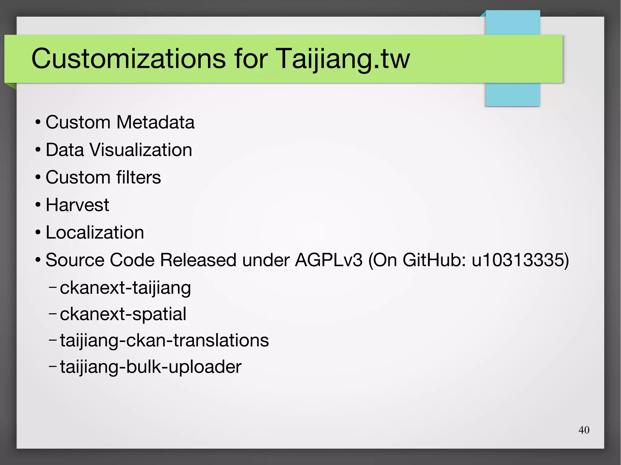 40
Customizations for Taijiang.tw
●
Custom Metadata
●
Data Visualization
●
Custom filters
●
Harvest
●
Localization
●
Source Code Released under AGPLv3 (On GitHub: u10313335)
– ckanext-taijiang
– ckanext-spatial
– taijiang-ckan-translations
– taijiang-bulk-uploader
 