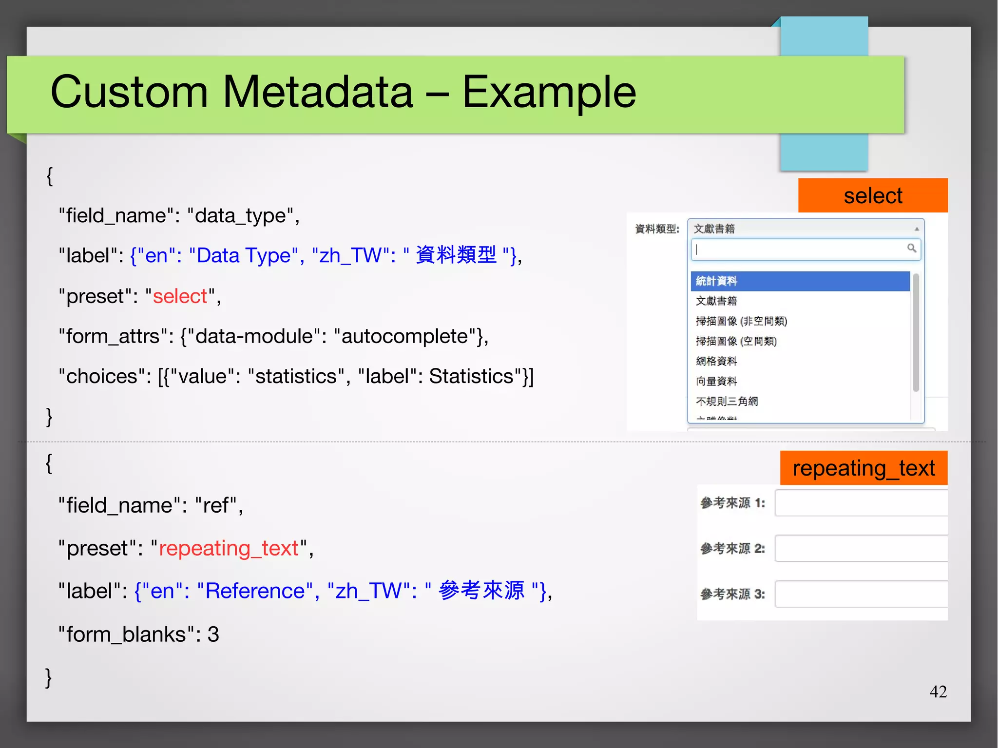 42
Custom Metadata – Example
{
"field_name": "data_type",
"label": {"en": "Data Type", "zh_TW": " 資料類型 "},
"preset": "select",
"form_attrs": {"data-module": "autocomplete"},
"choices": [{"value": "statistics", "label": Statistics"}]
}
{
"field_name": "ref",
"preset": "repeating_text",
"label": {"en": "Reference", "zh_TW": " 參考來源 "},
"form_blanks": 3
}
select
repeating_text
 
