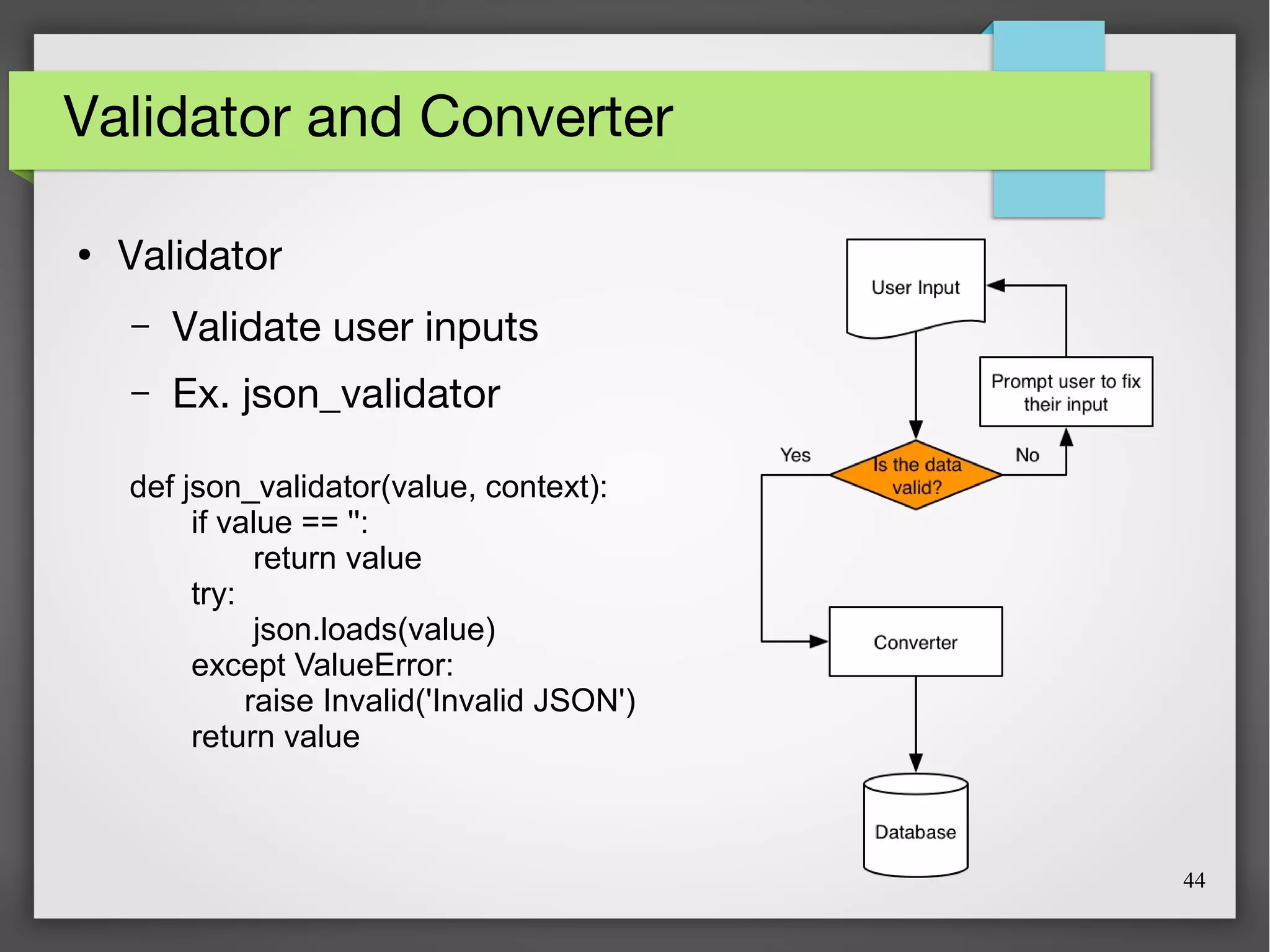 44
Validator and Converter
●
Validator
– Validate user inputs
– Ex. json_validator
def json_validator(value, context):
if value == '':
return value
try:
json.loads(value)
except ValueError:
raise Invalid('Invalid JSON')
return value
 