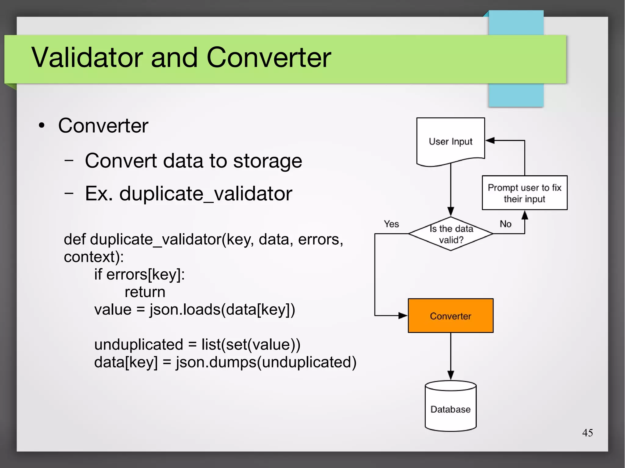 45
Validator and Converter
●
Converter
– Convert data to storage
– Ex. duplicate_validator
def duplicate_validator(key, data, errors,
context):
if errors[key]:
return
value = json.loads(data[key])
unduplicated = list(set(value))
data[key] = json.dumps(unduplicated)
 