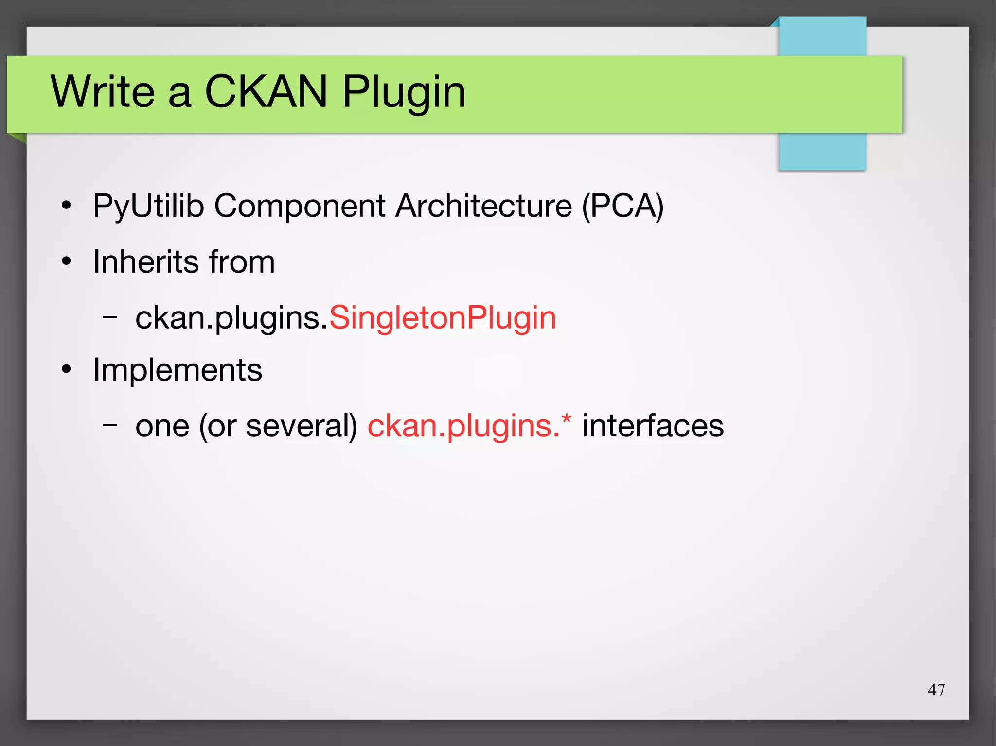 47
Write a CKAN Plugin
●
PyUtilib Component Architecture (PCA)
●
Inherits from
– ckan.plugins.SingletonPlugin
●
Implements
– one (or several) ckan.plugins.* interfaces
 