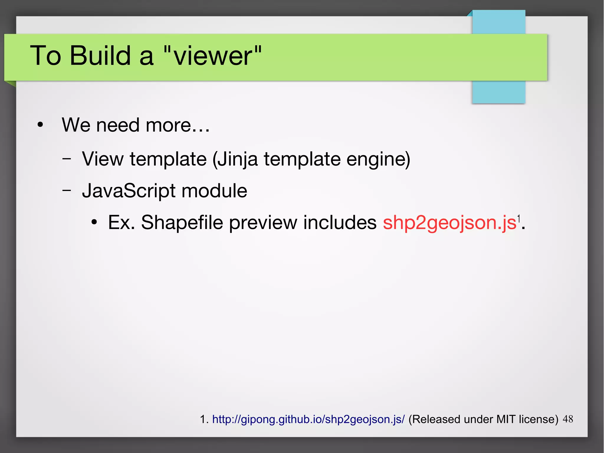 48
To Build a "viewer"
●
We need more…
– View template (Jinja template engine)
– JavaScript module
●
Ex. Shapefile preview includes shp2geojson.js1
.
1. http://gipong.github.io/shp2geojson.js/ (Released under MIT license)
 