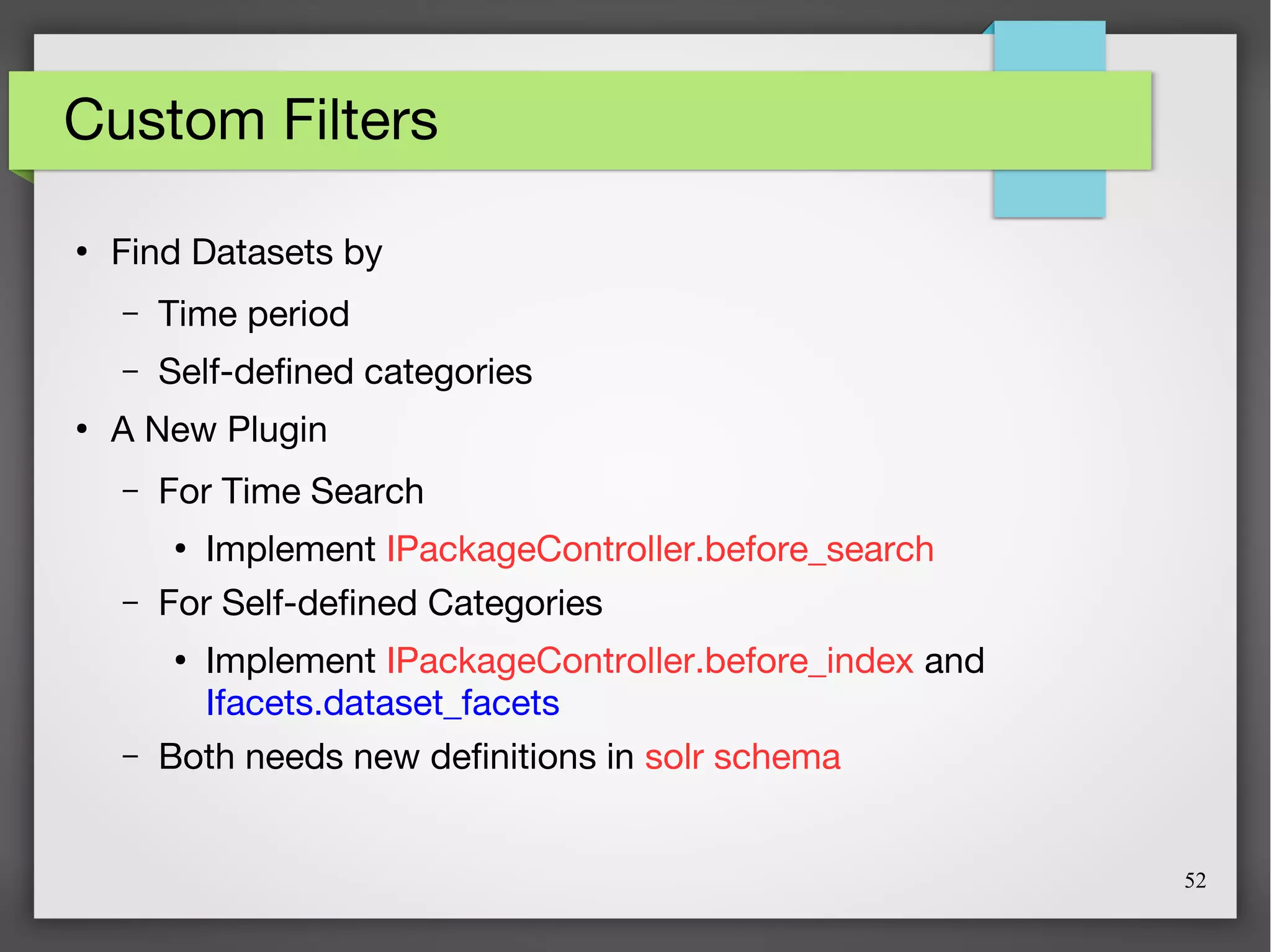 52
Custom Filters
●
Find Datasets by
– Time period
– Self-defined categories
●
A New Plugin
– For Time Search
●
Implement IPackageController.before_search
– For Self-defined Categories
●
Implement IPackageController.before_index and
Ifacets.dataset_facets
– Both needs new definitions in solr schema
 