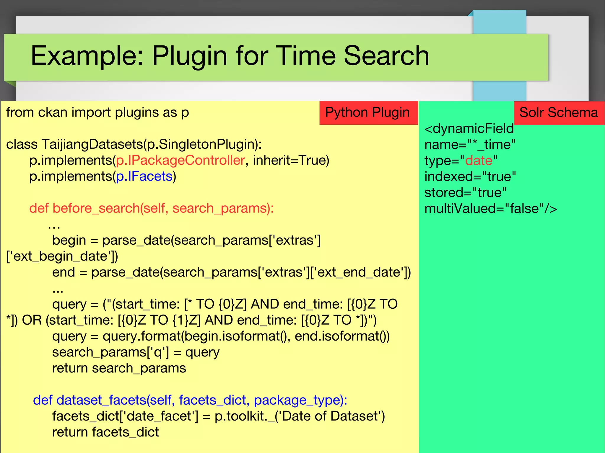 53
Example: Plugin for Time Search
from ckan import plugins as p
class TaijiangDatasets(p.SingletonPlugin):
p.implements(p.IPackageController, inherit=True)
p.implements(p.IFacets)
def before_search(self, search_params):
…
begin = parse_date(search_params['extras']
['ext_begin_date'])
end = parse_date(search_params['extras']['ext_end_date'])
...
query = ("(start_time: [* TO {0}Z] AND end_time: [{0}Z TO
*]) OR (start_time: [{0}Z TO {1}Z] AND end_time: [{0}Z TO *])")
query = query.format(begin.isoformat(), end.isoformat())
search_params['q'] = query
return search_params
def dataset_facets(self, facets_dict, package_type):
facets_dict['date_facet'] = p.toolkit._('Date of Dataset')
return facets_dict
<dynamicField
name="*_time"
type="date"
indexed="true"
stored="true"
multiValued="false"/>
Python Plugin Solr Schema
 